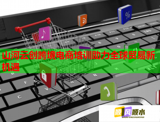 山河云創(chuàng)跨境電商培訓助力全球貿(mào)易新機遇 山河云創(chuàng)跨境電商培訓助力全球貿(mào)易新機遇